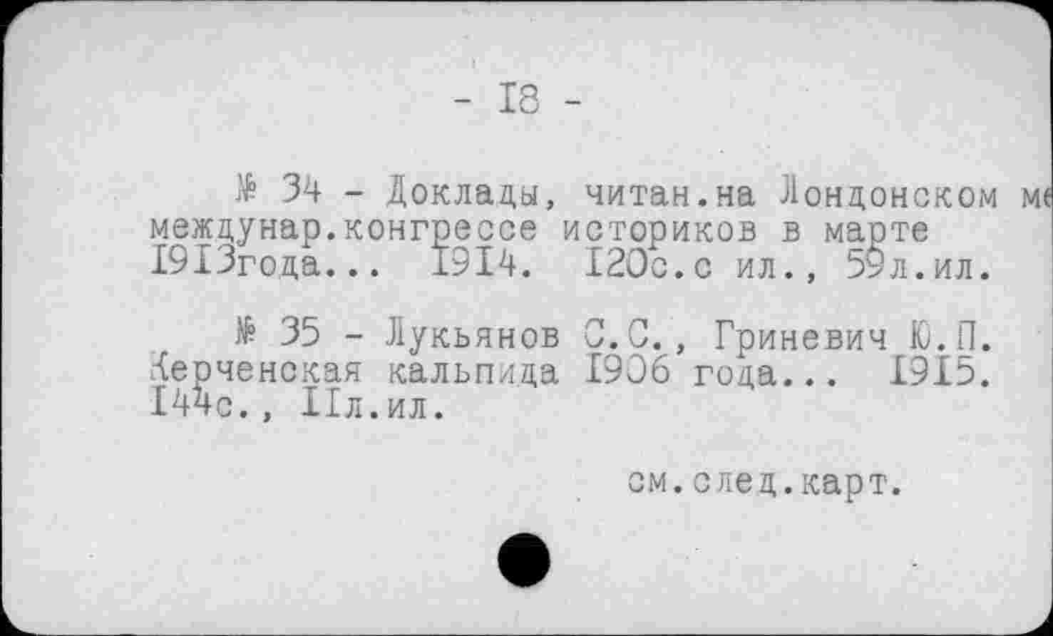 ﻿- 18 -
34 - Доклады, читан.на Лондонском ме междунар.конгрессе историков в марте 19ІЗгода... 1914. 120с.с ил., 59л.ил.
№ 35 - Лукьянов С.С., Гриневич Ю.П. Керченская кальпида 1906 года... 1915. 144с. , Пл.ил.
см. след. карт.